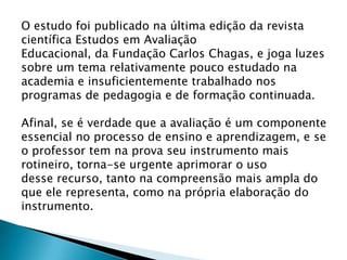 O estudo foi publicado na última edição da revista
científica Estudos em Avaliação
Educacional, da Fundação Carlos Chagas, e joga luzes
sobre um tema relativamente pouco estudado na
academia e insuficientemente trabalhado nos
programas de pedagogia e de formação continuada.
Afinal, se é verdade que a avaliação é um componente
essencial no processo de ensino e aprendizagem, e se
o professor tem na prova seu instrumento mais
rotineiro, torna-se urgente aprimorar o uso
desse recurso, tanto na compreensão mais ampla do
que ele representa, como na própria elaboração do
instrumento.
 
