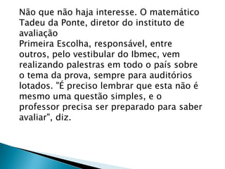 Não que não haja interesse. O matemático
Tadeu da Ponte, diretor do instituto de
avaliação
Primeira Escolha, responsável, entre
outros, pelo vestibular do Ibmec, vem
realizando palestras em todo o país sobre
o tema da prova, sempre para auditórios
lotados. "É preciso lembrar que esta não é
mesmo uma questão simples, e o
professor precisa ser preparado para saber
avaliar", diz.
 