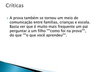  A prova também se tornou um meio de
comunicação entre famílias, crianças e escola.
Basta ver que é muito mais frequente um pai
perguntar a um filho ''''como foi na prova'''',
do que ''''o que você aprendeu''''.
 