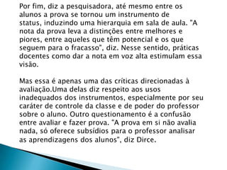 Por fim, diz a pesquisadora, até mesmo entre os
alunos a prova se tornou um instrumento de
status, induzindo uma hierarquia em sala de aula. "A
nota da prova leva a distinções entre melhores e
piores, entre aqueles que têm potencial e os que
seguem para o fracasso", diz. Nesse sentido, práticas
docentes como dar a nota em voz alta estimulam essa
visão.
Mas essa é apenas uma das críticas direcionadas à
avaliação.Uma delas diz respeito aos usos
inadequados dos instrumentos, especialmente por seu
caráter de controle da classe e de poder do professor
sobre o aluno. Outro questionamento é a confusão
entre avaliar e fazer prova. "A prova em si não avalia
nada, só oferece subsídios para o professor analisar
as aprendizagens dos alunos", diz Dirce.
 