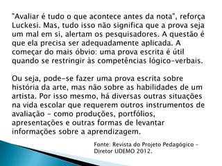 "Avaliar é tudo o que acontece antes da nota", reforça
Luckesi. Mas, tudo isso não significa que a prova seja
um mal em si, alertam os pesquisadores. A questão é
que ela precisa ser adequadamente aplicada. A
começar do mais óbvio: uma prova escrita é útil
quando se restringir às competências lógico-verbais.
Ou seja, pode-se fazer uma prova escrita sobre
história da arte, mas não sobre as habilidades de um
artista. Por isso mesmo, há diversas outras situações
na vida escolar que requerem outros instrumentos de
avaliação - como produções, portfólios,
apresentações e outras formas de levantar
informações sobre a aprendizagem.
Fonte: Revista do Projeto Pedagógico –
Diretor UDEMO 2012.
 
