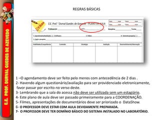 REGRAS BÁSICAS 
1 –O agendamento deve ser feito pelo menos com antecedência de 2 dias . 
2- Havendo algum questionário/avaliação para ser providenciado eletronicamente, 
favor passar por escrito no verso deste. 
3- Lembrando que a sala do acessa não deve ser utilizada sem um estagiário. 
4- Este plano de aula deve ser passado primeiramente para a COORDENAÇÃO. 
5- Filmes, apresentações de documentários deve ser priorizado o DataShow. 
6- O PROFESSOR DEVE ESTAR COM AULA DEVIDAMENTE PREPARADA. 
7- O PROFESSOR DEVE TER DOMÍNIO BÁSICO DO SISTEMA INSTALADO NO LABORATÓRIO. 
 