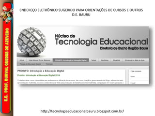 ENDEREÇO ELETRÔNICO SUGERIDO PARA ORIENTAÇÕES DE CURSOS E OUTROS 
D.E. BAURU 
http://tecnologiaeducacionalbauru.blogspot.com.br/ 
 