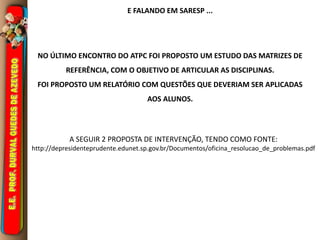 E FALANDO EM SARESP ... 
NO ÚLTIMO ENCONTRO DO ATPC FOI PROPOSTO UM ESTUDO DAS MATRIZES DE 
REFERÊNCIA, COM O OBJETIVO DE ARTICULAR AS DISCIPLINAS. 
FOI PROPOSTO UM RELATÓRIO COM QUESTÕES QUE DEVERIAM SER APLICADAS 
AOS ALUNOS. 
A SEGUIR 2 PROPOSTA DE INTERVENÇÃO, TENDO COMO FONTE: 
http://depresidenteprudente.edunet.sp.gov.br/Documentos/oficina_resolucao_de_problemas.pdf 
 