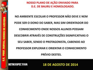 NOSSO PLANO DE AÇÃO ENVIADO PARA 
D.E. DE BAURU E HOMOLOGADO. 
NO AMBIENTE ESCOLAR O PROFESSOR NÃO DEVE E NEM 
PODE SER O DONO DO SABER, MAS SIM ORIENTADOR DO 
CONHECIMENTO ONDE NOSSOS ALUNOS POSSAM 
DESCOBRIR ATRAVÉS DE CONSTRUÇÕES SIGNIFICATIVAS O 
SEU SABER, SENDO O PROTAGONISTA, CABENDO AO 
PROFESSOR EXPLORAR E ORIENTAR O CONHECIMENTO 
PRÉVIO DESTES. 
18 DE AGOSTO DE 2014 
 