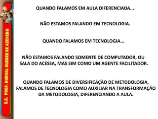 QUANDO FALAMOS EM AULA DIFERENCIADA... 
NÃO ESTAMOS FALANDO EM TECNOLOGIA. 
QUANDO FALAMOS EM TECNOLOGIA... 
NÃO ESTAMOS FALANDO SOMENTE DE COMPUTADOR, OU 
SALA DO ACESSA, MAS SIM COMO UM AGENTE FACILITADOR. 
QUANDO FALAMOS DE DIVERSIFICAÇÃO DE METODOLOGIA, 
FALAMOS DE TECNOLOGIA COMO AUXILIAR NA TRANSFORMAÇÃO 
DA METODOLOGIA, DIFERENCIANDO A AULA. 
 