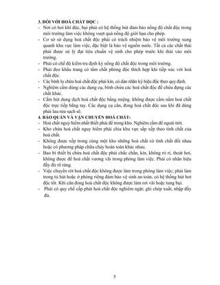 5
3. ĐỐI VỚI HOÁ CHẤT ĐỘC :
- Nơi có hơi khí độc, bụi phải có hệ thống hút đảm bảo nồng độ chất độc trong
môi trường làm việc không vượt quá nồng độ giới hạn cho phép.
- Cơ sở sử dụng hoá chất độc phải có trách nhiệm bảo vệ môi trường xung
quanh khu vực làm việc, đặc biệt là bảo vệ nguồn nước. Tất cả các chất thải
phải được sử lý đạt tiêu chuẩn vệ sinh cho phép trước khi thải vào môi
trường.
- Phải có chế độ kiểm tra định kỳ nồng độ chất độc trong môi trường.
- Phải đeo khẩu trang có tẩm chất phòng độc thích hợp khi tiếp xúc với hoá
chất độc.
- Các bình lọ chứa hoá chất độc phải kín, có dán nhãn ký hiệu độc theo quy định.
- Nghiêm cấm dùng các dụng cụ, bình chứa các hoá chất độc để chứa đựng các
chất khác.
- Cấm hút dung dịch hoá chất độc bằng miệng. không được cầm nắm hoá chất
độc trực tiếp bằng tay. Các dụng cụ cân, đong hoá chất độc sau khi đã dùng
phải lau rửa sạch sẽ.
4. BẢO QUẢN VÀ VẬN CHUYỂN HOÁ CHẤT:
- Hoá chất nguy hiểm nhất thiết phải để trong kho. Nghiêm cấm để ngoài trời.
- Kho chứa hoá chất nguy hiểm phải chia khu vực sắp xếp theo tính chất của
hoá chất.
- Không được xếp trong cùng một kho những hoá chất có tính chất đối nhau
hoặc có phương pháp chữa cháy hoàn toàn khác nhau.
- Bao bì thiết bị chứa hoá chất độc phải chắc chắn, kín, không rò rỉ, thoát hơi,
không được để hoá chất vương vãi trong phòng làm việc. Phải có nhãn hiệu
đầy đủ rõ ràng.
- Việc chuyển rót hoá chất độc không được làm trong phòng làm việc; phải làm
trong tủ hút hoặc ở phòng riêng đảm bảo vệ sinh an toàn, có hệ thống hút hơi
độc tốt. Khi cân đong hoá chất độc không được làm rơi vãi hoặc tung bụi.
- Phải có quy chế cấp phát hoá chất độc nghiêm ngặt; ghi chép xuất, nhập đầy
đủ.
 