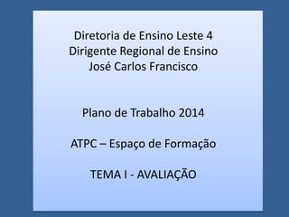 Diretoria de Ensino Leste 4
Dirigente Regional de Ensino
José Carlos Francisco
Plano de Trabalho 2014
ATPC – Espaço de Formação
TEMA I - AVALIAÇÃO
 