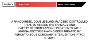 ATPCI-Trial Héctor García Pardo
A RANDOMIZED, DOUBLE-BLIND, PLACEBO CONTROLLED
TRIAL TO ASSESS THE EFFICACY AND
SAFETY OF TRIMETAZIDINE IN PATIENTS WITH
ANGINA PECTORIS HAVING BEEN TREATED BY
PERCUTANEOUS CORONARY INTERVENTION (ATPCI
STUDY)
 