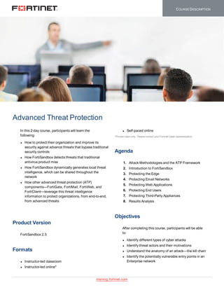 training.fortinet.com
COURSE DESCRIPTION
In this 2-day course, participants will learn the
following:
l How to protect their organization and improve its
security against advance threats that bypass traditional
security controls
l How FortiSandbox detects threats that traditional
antivirus product miss
l How FortiSandbox dynamically generates local threat
intelligence, which can be shared throughout the
network
l How other advanced threat protection (ATP)
components—FortiGate, FortiMail, FortiWeb, and
FortiClient—leverage this threat intelligence
information to protect organizations, from end-to-end,
from advanced threats
Product Version
FortiSandbox 2.5
Formats
l Instructor-led classroom
l Instructor-led online*
l Self-paced online
*Private class only. Please contact your Fortinet sales representative.
Agenda
1. Attack Methodologies and the ATP Framework
2. Introduction to FortiSandbox
3. Protecting the Edge
4. Protecting Email Networks
5. Protecting Web Applications
6. Protecting End Users
7. Protecting Third-Party Appliances
8. Results Analysis
Objectives
After completing this course, participants will be able
to:
l Identify different types of cyber attacks
l Identify threat actors and their motivations
l Understand the anatomy of an attack—the kill chain
l Identify the potentially vulnerable entry points in an
Enterprise network
Advanced Threat Protection
 