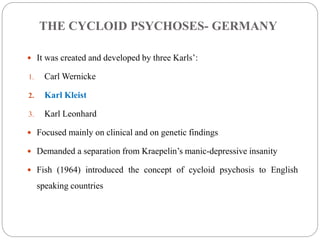 THE CYCLOID PSYCHOSES- GERMANY
 It was created and developed by three Karls’:
1. Carl Wernicke
2. Karl Kleist
3. Karl Leonhard
 Focused mainly on clinical and on genetic findings
 Demanded a separation from Kraepelin’s manic-depressive insanity
 Fish (1964) introduced the concept of cycloid psychosis to English
speaking countries
(Acute and transient psychosis by Andreas Marneros and Frank pillmann,2004)
 