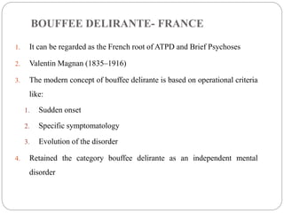 BOUFFEE DELIRANTE- FRANCE
1. It can be regarded as the French root of ATPD and Brief Psychoses
2. Valentin Magnan (1835–1916)
3. The modern concept of bouffee delirante is based on operational criteria
like:
1. Sudden onset
2. Specific symptomatology
3. Evolution of the disorder
4. Retained the category bouffee delirante as an independent mental
disorder
 
