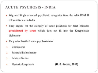 ACUTE PSYCHOSIS - INDIA
 Wig and Singh extracted psychiatric categories from the APA DSM II
relevant for use in India
 They argued for the category of acute psychosis for brief episodes
precipitated by stress which does not fit into the Kraepelinian
dichotomy
 They sub-classified acute psychosis into:
1. Confusional
2. Paranoid hallucinatory
3. Schizoaffective
4. Hysterical psychosis (K. S. Jacob, 2016)
 