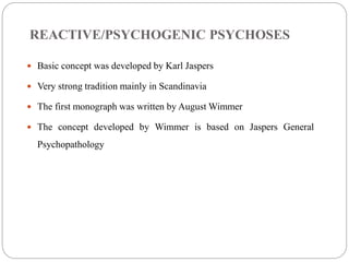 REACTIVE/PSYCHOGENIC PSYCHOSES
 Basic concept was developed by Karl Jaspers
 Very strong tradition mainly in Scandinavia
 The first monograph was written by August Wimmer
 The concept developed by Wimmer is based on Jaspers General
Psychopathology
(Acute and transient psychosis by Andreas Marneros and Frank pillmann,2004)
 