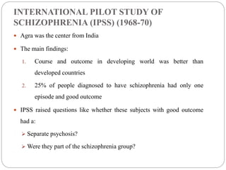 INTERNATIONAL PILOT STUDY OF
SCHIZOPHRENIA (IPSS) (1968-70)
 Agra was the center from India
 The main findings:
1. Course and outcome in developing world was better than
developed countries
2. 25% of people diagnosed to have schizophrenia had only one
episode and good outcome
 IPSS raised questions like whether these subjects with good outcome
had a:
 Separate psychosis?
 Were they part of the schizophrenia group?
 