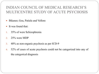 INDIAN COUNCIL OF MEDICAL RESEARCH’S
MULTICENTRE STUDY OF ACUTE PSYCHOSIS
 Bikaner, Goa, Patiala and Vellore
 It was found that:
1. 35% of were Schizophrenia
2. 25% were MDP
3. 40% as non-organic psychosis as per ICD-9
4. 52% of cases of acute psychosis could not be categorized into any of
the categorical diagnosis
 