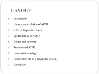 LAYOUT
1. Introduction
2. History and evolution of ATPD
3. ICD-10 diagnostic criteria
4. Epidemiology of ATPD
5. Course and outcome
6. Treatment of ATPD
7. Issues with nosology
8. Future of ATPD as a diagnostic criteria
9. Conclusion
 