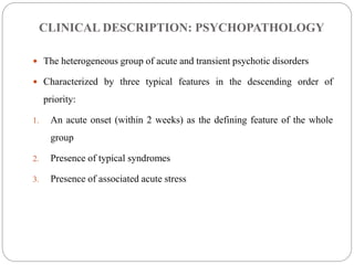 CLINICAL DESCRIPTION: PSYCHOPATHOLOGY
 The heterogeneous group of acute and transient psychotic disorders
 Characterized by three typical features in the descending order of
priority:
1. An acute onset (within 2 weeks) as the defining feature of the whole
group
2. Presence of typical syndromes
3. Presence of associated acute stress
 