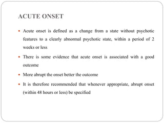 ACUTE ONSET
 Acute onset is defined as a change from a state without psychotic
features to a clearly abnormal psychotic state, within a period of 2
weeks or less
 There is some evidence that acute onset is associated with a good
outcome
 More abrupt the onset better the outcome
 It is therefore recommended that whenever appropriate, abrupt onset
(within 48 hours or less) be specified
 