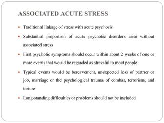 ASSOCIATED ACUTE STRESS
 Traditional linkage of stress with acute psychosis
 Substantial proportion of acute psychotic disorders arise without
associated stress
 First psychotic symptoms should occur within about 2 weeks of one or
more events that would be regarded as stressful to most people
 Typical events would be bereavement, unexpected loss of partner or
job, marriage or the psychological trauma of combat, terrorism, and
torture
 Long-standing difficulties or problems should not be included
 