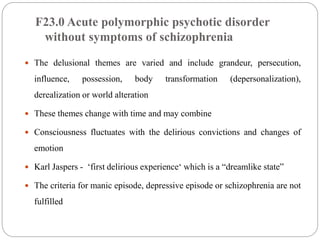 F23.0 Acute polymorphic psychotic disorder
without symptoms of schizophrenia
 The delusional themes are varied and include grandeur, persecution,
influence, possession, body transformation (depersonalization),
derealization or world alteration
 These themes change with time and may combine
 Consciousness fluctuates with the delirious convictions and changes of
emotion
 Karl Jaspers - ‘first delirious experience‘ which is a “dreamlike state”
 The criteria for manic episode, depressive episode or schizophrenia are not
fulfilled
 