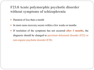 F23.0 Acute polymorphic psychotic disorder
without symptoms of schizophrenia
 Duration of less than a month
 In most cases recovery occurs within a few weeks or months
 If resolution of the symptoms has not occurred after 3 months, the
diagnosis should be changed to persistent delusional disorder (F22) or
non-organic psychotic disorder (F28)
 