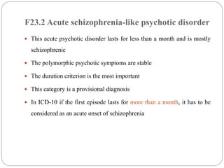 F23.2 Acute schizophrenia-like psychotic disorder
 This acute psychotic disorder lasts for less than a month and is mostly
schizophrenic
 The polymorphic psychotic symptoms are stable
 The duration criterion is the most important
 This category is a provisional diagnosis
 In ICD-10 if the first episode lasts for more than a month, it has to be
considered as an acute onset of schizophrenia
 