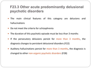 F23.3 Other acute predominantly delusional
psychotic disorders
 The main clinical features of this category are delusions and
hallucinations
 Do not meet the criteria for schizophrenia
 The duration of this psychotic episode must be less than 3 months
 If the persecutory delusions persist for more than 3 months, the
diagnosis changes to persistent delusional disorders (F22)
 Auditory hallucinations persist for more than 3 months, the diagnosis is
changed to other non-organic psychotic disorders (F28)
 