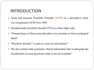 INTRODUCTION
 Acute and transient Psychotic Disorder (ATPD) as a descriptive entity
was recognized in ICD-10 in 1992
 Included under psychotic disorder (F23) as a three-digit code
 “Nomenclature of these acute disorders is as uncertain as their nosological
status”
 “Psychotic disorder” is used as a term of convenience”
 The fact remains that systematic clinical information that would guide the
classification of acute psychotic states is not yet available”
 