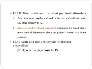  F23.8 Other acute and transient psychotic disorders
1. Any other acute psychotic disorders that are unclassifiable under
any other category in F23
2. States of undifferentiated excitement should also be coded here if
more detailed information about the patient's mental state is not
available
 F23.9 Acute and transient psychotic disorder
unspecified
(brief) reactive psychosis NOS
 