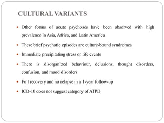 CULTURAL VARIANTS
 Other forms of acute psychoses have been observed with high
prevalence in Asia, Africa, and Latin America
 These brief psychotic episodes are culture-bound syndromes
 Immediate precipitating stress or life events
 There is disorganized behaviour, delusions, thought disorders,
confusion, and mood disorders
 Full recovery and no relapse in a 1-year follow-up
 ICD-10 does not suggest category of ATPD
 
