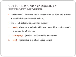CULTURE BOUND SYNDROME VS
PSYCHOTIC DISORDER
 Culture-bound syndromes should be classified as acute and transient
psychotic disorders (Mezzisch and Lin)
 This is justified only for a very few such as:
1. amok (dissociative episode with persecutory ideas and aggressive
behaviour from Malaysia)
2. shin-byung (Korean dissociation and possession)
3. spell (trance state in southern United States)
 