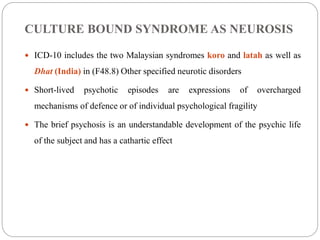 CULTURE BOUND SYNDROME AS NEUROSIS
 ICD-10 includes the two Malaysian syndromes koro and latah as well as
Dhat (India) in (F48.8) Other specified neurotic disorders
 Short-lived psychotic episodes are expressions of overcharged
mechanisms of defence or of individual psychological fragility
 The brief psychosis is an understandable development of the psychic life
of the subject and has a cathartic effect
 