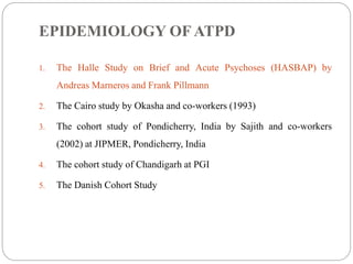 EPIDEMIOLOGY OF ATPD
1. The Halle Study on Brief and Acute Psychoses (HASBAP) by
Andreas Marneros and Frank Pillmann
2. The Cairo study by Okasha and co-workers (1993)
3. The cohort study of Pondicherry, India by Sajith and co-workers
(2002) at JIPMER, Pondicherry, India
4. The cohort study of Chandigarh at PGI
5. The Danish Cohort Study
 