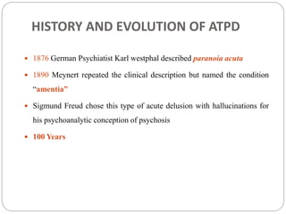 HISTORY AND EVOLUTION OF ATPD
 1876 German Psychiatist Karl westphal described paranoia acuta
 1890 Meynert repeated the clinical description but named the condition
“amentia”
 Sigmund Freud chose this type of acute delusion with hallucinations for
his psychoanalytic conception of psychosis
 100 Years
 