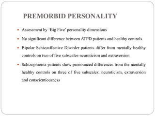 PREMORBID PERSONALITY
 Assessment by ‘Big Five’ personality dimensions
 No significant difference between ATPD patients and healthy controls
 Bipolar Schizoaffective Disorder patients differ from mentally healthy
controls on two of five subscales-neuroticism and extraversion
 Schizophrenia patients show pronounced differences from the mentally
healthy controls on three of five subscales: neuroticism, extraversion
and conscientiousness
 