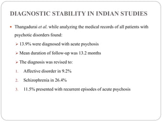 DIAGNOSTIC STABILITY IN INDIAN STUDIES
 Thangadurai et al. while analyzing the medical records of all patients with
psychotic disorders found:
 13.9% were diagnosed with acute psychosis
 Mean duration of follow-up was 13.2 months
 The diagnosis was revised to:
1. Affective disorder in 9.2%
2. Schizophrenia in 26.4%
3. 11.5% presented with recurrent episodes of acute psychosis
 