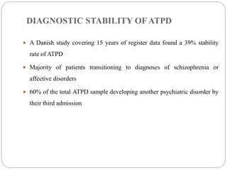DIAGNOSTIC STABILITY OF ATPD
 A Danish study covering 15 years of register data found a 39% stability
rate of ATPD
 Majority of patients transitioning to diagnoses of schizophrenia or
affective disorders
 60% of the total ATPD sample developing another psychiatric disorder by
their third admission
 