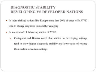 DIAGNOSTIC STABILITY
DEVELOPING VS DEVELOPED NATIONS
 In industrialized nations like Europe more than 50% of cases with ATPD
tend to change diagnosis into another category
 In a review of 13 follow-up studies of ATPD:
 Castagnini and Berrios noted that studies in developing settings
tend to show higher diagnostic stability and lower rates of relapse
than studies in western settings
 