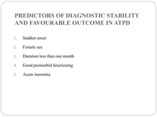 PREDICTORS OF DIAGNOSTIC STABILITY
AND FAVOURABLE OUTCOME IN ATPD
1. Sudden onset
2. Female sex
3. Duration less than one month
4. Good premorbid functioning
5. Acute insomnia
 