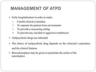 MANAGEMENT OF ATPD
 Early hospitalization in order to make:
1. Careful clinical evaluation
2. To separate the patient from environment
3. To provide a reassuring setting
4. To prevent any suicidal or aggressive tendencies
 Antipsychotic drugs are indicated
 The choice of antipsychotic drug depends on the clinician's experience
and the clinical features
 Benzodiazepines may be given to potentiate the action of the
neuroleptics
 