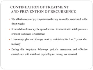 CONTINUATION OF TREATMENT
AND PREVENTION OF RECURRENCE
 The effectiveness of psychopharmacotherapy is usually manifested in the
first 6 weeks
 If mood disorders or cyclic episodes occur treatment with antidepressants
or mood stabilizers is warranted
 Low-dosage pharmacotherapy must be maintained for 1 or 2 years after
recovery
 During this long-term follow-up, periodic assessment and effective
clinical care with social and psychological therapy are essential
 
