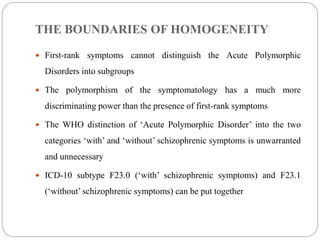 THE BOUNDARIES OF HOMOGENEITY
 First-rank symptoms cannot distinguish the Acute Polymorphic
Disorders into subgroups
 The polymorphism of the symptomatology has a much more
discriminating power than the presence of first-rank symptoms
 The WHO distinction of ‘Acute Polymorphic Disorder’ into the two
categories ‘with’ and ‘without’ schizophrenic symptoms is unwarranted
and unnecessary
 ICD-10 subtype F23.0 (‘with’ schizophrenic symptoms) and F23.1
(‘without’ schizophrenic symptoms) can be put together
 