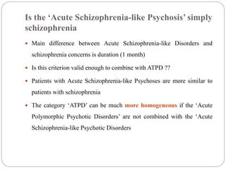 Is the ‘Acute Schizophrenia-like Psychosis’ simply
schizophrenia
 Main difference between Acute Schizophrenia-like Disorders and
schizophrenia concerns is duration (1 month)
 Is this criterion valid enough to combine with ATPD ??
 Patients with Acute Schizophrenia-like Psychoses are more similar to
patients with schizophrenia
 The category ‘ATPD’ can be much more homogeneous if the ‘Acute
Polymorphic Psychotic Disorders’ are not combined with the ‘Acute
Schizophrenia-like Psychotic Disorders
 