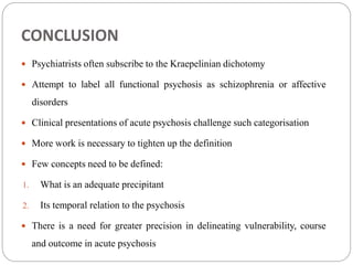 CONCLUSION
 Psychiatrists often subscribe to the Kraepelinian dichotomy
 Attempt to label all functional psychosis as schizophrenia or affective
disorders
 Clinical presentations of acute psychosis challenge such categorisation
 More work is necessary to tighten up the definition
 Few concepts need to be defined:
1. What is an adequate precipitant
2. Its temporal relation to the psychosis
 There is a need for greater precision in delineating vulnerability, course
and outcome in acute psychosis
 