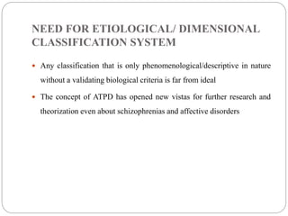 NEED FOR ETIOLOGICAL/ DIMENSIONAL
CLASSIFICATION SYSTEM
 Any classification that is only phenomenological/descriptive in nature
without a validating biological criteria is far from ideal
 The concept of ATPD has opened new vistas for further research and
theorization even about schizophrenias and affective disorders
 