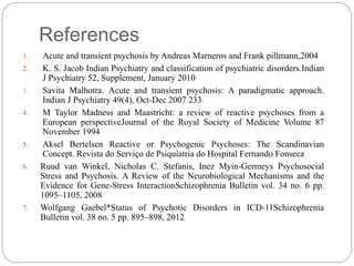 References
1. Acute and transient psychosis by Andreas Marneros and Frank pillmann,2004
2. K. S. Jacob Indian Psychiatry and classification of psychiatric disorders.Indian
J Psychiatry 52, Supplement, January 2010
3. Savita Malhotra. Acute and transient psychosis: A paradigmatic approach.
Indian J Psychiatry 49(4), Oct-Dec 2007 233
4. M Taylor Madness and Maastricht: a review of reactive psychoses from a
European perspectiveJournal of the Royal Society of Medicine Volume 87
November 1994
5. Aksel Bertelsen Reactive or Psychogenic Psychoses: The Scandinavian
Concept. Revista do Serviço de Psiquiatria do Hospital Fernando Fonseca
6. Ruud van Winkel, Nicholas C. Stefanis, Inez Myin-Germeys Psychosocial
Stress and Psychosis. A Review of the Neurobiological Mechanisms and the
Evidence for Gene-Stress InteractionSchizophrenia Bulletin vol. 34 no. 6 pp.
1095–1105, 2008
7. Wolfgang Gaebel*Status of Psychotic Disorders in ICD-11Schizophrenia
Bulletin vol. 38 no. 5 pp. 895–898, 2012
 