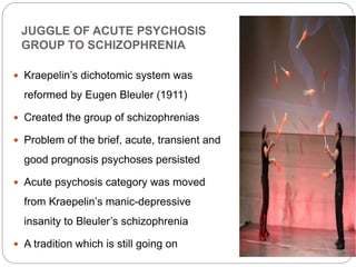 JUGGLE OF ACUTE PSYCHOSIS
GROUP TO SCHIZOPHRENIA
 Kraepelin’s dichotomic system was
reformed by Eugen Bleuler (1911)
 Created the group of schizophrenias
 Problem of the brief, acute, transient and
good prognosis psychoses persisted
 Acute psychosis category was moved
from Kraepelin’s manic-depressive
insanity to Bleuler’s schizophrenia
 A tradition which is still going on
 