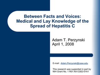 Adam T. PerzynskiApril 1, 2008 Between Facts and Voices:Medical and Lay Knowledge of the Spread of Hepatitis C E-mail:  Adam.Perzynski@case.edu This research was supported in part by NIH Grant No. 1 R01 AA13302-01A1 
