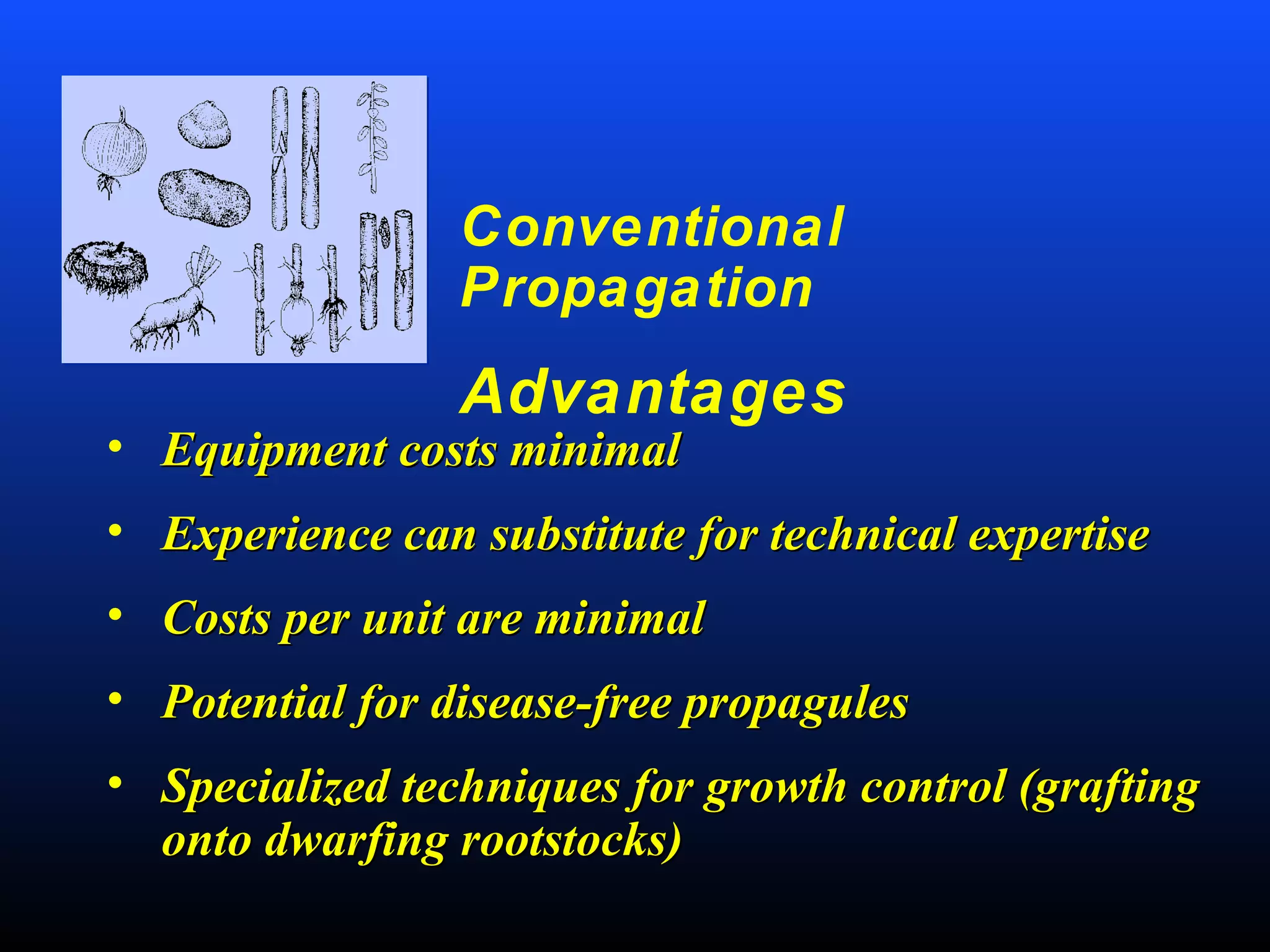 Conventional
Propagation
Advantages
• Equipment costs minimalEquipment costs minimal
• Experience can substitute for technical expertiseExperience can substitute for technical expertise
• Costs per unit are minimalCosts per unit are minimal
• Potential for disease-free propagulesPotential for disease-free propagules
• Specialized techniques for growth control (graftingSpecialized techniques for growth control (grafting
onto dwarfing rootstocks)onto dwarfing rootstocks)
 
